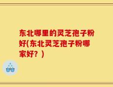 东北哪里的灵芝孢子粉好(东北灵芝孢子粉哪家好？)