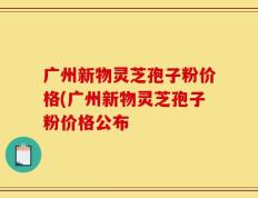 广州新物灵芝孢子粉价格(广州新物灵芝孢子粉价格公布