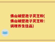 佛山破壁孢子灵芝粉(佛山破壁孢子灵芝粉：调理养生佳品)