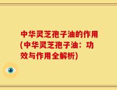 中华灵芝孢子油的作用(中华灵芝孢子油：功效与作用全解析)
