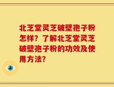 北芝堂灵芝破壁孢子粉怎样？了解北芝堂灵芝破壁孢子粉的功效及使用方法？