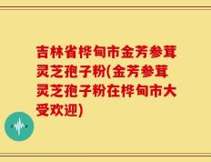 吉林省桦甸市金芳参茸灵芝孢子粉(金芳参茸灵芝孢子粉在桦甸市大受欢迎)