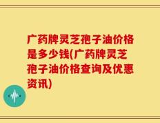 广药牌灵芝孢子油价格是多少钱(广药牌灵芝孢子油价格查询及优惠资讯)
