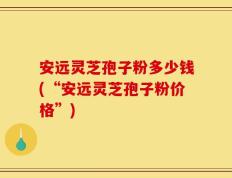 安远灵芝孢子粉多少钱(“安远灵芝孢子粉价格”)