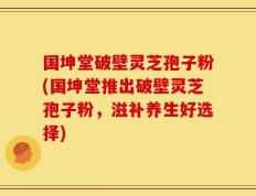 国坤堂破壁灵芝孢子粉(国坤堂推出破壁灵芝孢子粉，滋补养生好选择)