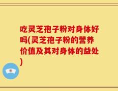 吃灵芝孢子粉对身体好吗(灵芝孢子粉的营养价值及其对身体的益处)