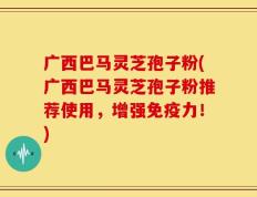 广西巴马灵芝孢子粉(广西巴马灵芝孢子粉推荐使用，增强免疫力！)