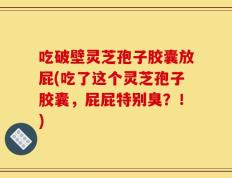 吃破壁灵芝孢子胶囊放屁(吃了这个灵芝孢子胶囊，屁屁特别臭？！)