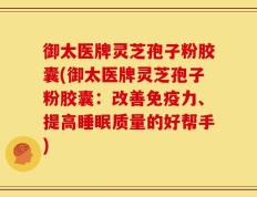 御太医牌灵芝孢子粉胶囊(御太医牌灵芝孢子粉胶囊：改善免疫力、提高睡眠质量的好帮手)