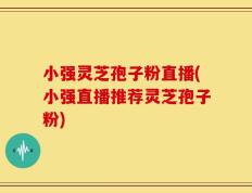 小强灵芝孢子粉直播(小强直播推荐灵芝孢子粉)