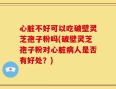 心脏不好可以吃破壁灵芝孢子粉吗(破壁灵芝孢子粉对心脏病人是否有好处？)