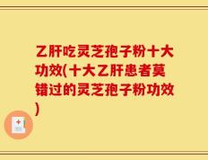 乙肝吃灵芝孢子粉十大功效(十大乙肝患者莫错过的灵芝孢子粉功效)