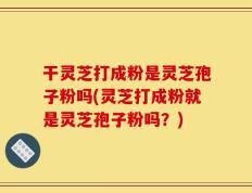 干灵芝打成粉是灵芝孢子粉吗(灵芝打成粉就是灵芝孢子粉吗？)