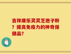 吉祥康乐灵灵芝孢子粉？提高免疫力的神奇保健品？