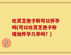 吃灵芝孢子粉可以怀孕吗(可以吃灵芝孢子粉增加怀孕几率吗？)