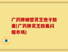 广药牌破壁灵芝孢子胶囊(广药牌灵芝胶囊闪耀市场)