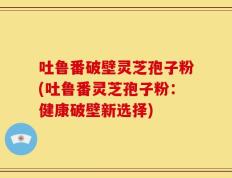 吐鲁番破壁灵芝孢子粉(吐鲁番灵芝孢子粉：健康破壁新选择)