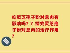 吃灵芝孢子粉对息肉有影响吗？？探究灵芝孢子粉对息肉的治疗作用？