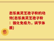态乐美灵芝孢子粉的功效(态乐美灵芝孢子粉：强化免疫力，调节体质)