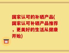 国家认可的补硒产品(国家认可补硒产品推荐，更美好的生活从健康开始)