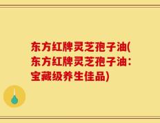 东方红牌灵芝孢子油(东方红牌灵芝孢子油：宝藏级养生佳品)