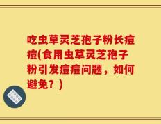 吃虫草灵芝孢子粉长痘痘(食用虫草灵芝孢子粉引发痘痘问题，如何避免？)