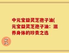 中元宝益灵芝孢子油(元宝益灵芝孢子油：滋养身体的珍贵之选