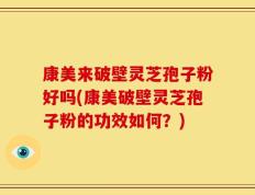 康美来破壁灵芝孢子粉好吗(康美破壁灵芝孢子粉的功效如何？)