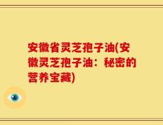 安徽省灵芝孢子油(安徽灵芝孢子油：秘密的营养宝藏)