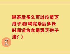 喝茶后多久可以吃灵芝孢子油(喝完茶后多长时间适合食用灵芝孢子油？)