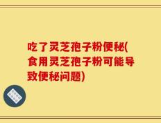 吃了灵芝孢子粉便秘(食用灵芝孢子粉可能导致便秘问题)