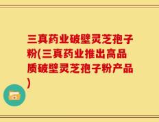 三真药业破壁灵芝孢子粉(三真药业推出高品质破壁灵芝孢子粉产品)