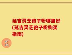 延吉灵芝孢子粉哪里好(延吉灵芝孢子粉购买指南)