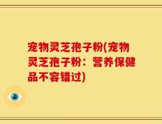 宠物灵芝孢子粉(宠物灵芝孢子粉：营养保健品不容错过)