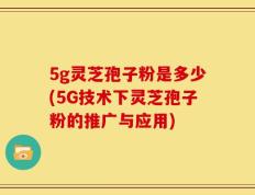 5g灵芝孢子粉是多少(5G技术下灵芝孢子粉的推广与应用)