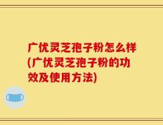 广优灵芝孢子粉怎么样(广优灵芝孢子粉的功效及使用方法)