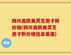 四川鑫凯美灵芝孢子粉价格(四川鑫凯美灵芝孢子粉价格信息报道)