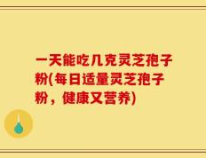 一天能吃几克灵芝孢子粉(每日适量灵芝孢子粉，健康又营养)