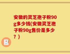 安徽的灵芝孢子粉90g多少钱(安徽灵芝孢子粉90g售价是多少？)