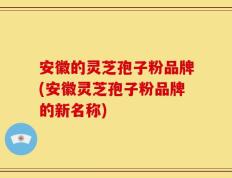 安徽的灵芝孢子粉品牌(安徽灵芝孢子粉品牌的新名称)