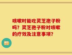 咳嗽时能吃灵芝孢子粉吗？灵芝孢子粉对咳嗽的疗效及注意事项？