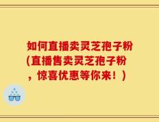 如何直播卖灵芝孢子粉(直播售卖灵芝孢子粉，惊喜优惠等你来！)