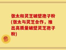 张太和灵芝破壁孢子粉(张太与灵芝合作，推出高质量破壁灵芝孢子粉)