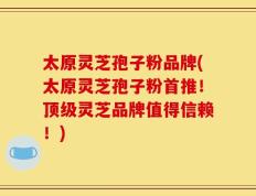 太原灵芝孢子粉品牌(太原灵芝孢子粉首推！顶级灵芝品牌值得信赖！)
