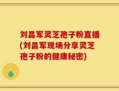 刘昌军灵芝孢子粉直播(刘昌军现场分享灵芝孢子粉的健康秘密)