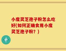 小度灵芝孢子粉怎么吃好(如何正确食用小度灵芝孢子粉？)