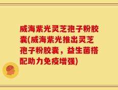 威海紫光灵芝孢子粉胶囊(威海紫光推出灵芝孢子粉胶囊，益生菌搭配助力免疫增强)