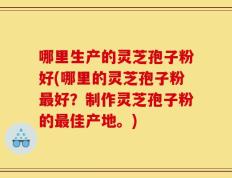 哪里生产的灵芝孢子粉好(哪里的灵芝孢子粉最好？制作灵芝孢子粉的最佳产地。)