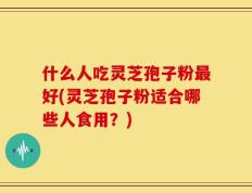 什么人吃灵芝孢子粉最好(灵芝孢子粉适合哪些人食用？)