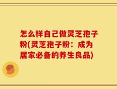 怎么样自己做灵芝孢子粉(灵芝孢子粉：成为居家必备的养生良品)